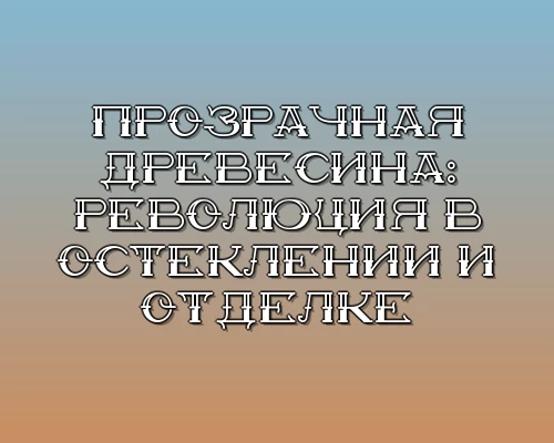 Prozrachnaya drevesina revolyutsiya v osteklenii i otdelke